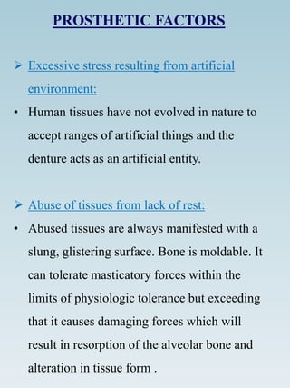 PROSTHETIC FACTORS
 Excessive stress resulting from artificial
environment:
• Human tissues have not evolved in nature to
accept ranges of artificial things and the
denture acts as an artificial entity.
 Abuse of tissues from lack of rest:
• Abused tissues are always manifested with a
slung, glistering surface. Bone is moldable. It
can tolerate masticatory forces within the
limits of physiologic tolerance but exceeding
that it causes damaging forces which will
result in resorption of the alveolar bone and
alteration in tissue form .
 