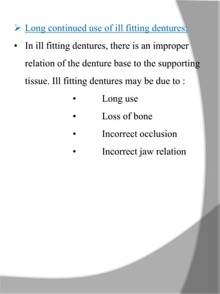  Long continued use of ill fitting dentures:
• In ill fitting dentures, there is an improper
relation of the denture base to the supporting
tissue. Ill fitting dentures may be due to :
• Long use
• Loss of bone
• Incorrect occlusion
• Incorrect jaw relation
 