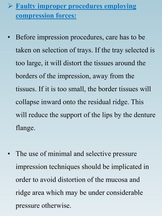  Faulty improper procedures employing
compression forces:
• Before impression procedures, care has to be
taken on selection of trays. If the tray selected is
too large, it will distort the tissues around the
borders of the impression, away from the
tissues. If it is too small, the border tissues will
collapse inward onto the residual ridge. This
will reduce the support of the lips by the denture
flange.
• The use of minimal and selective pressure
impression techniques should be implicated in
order to avoid distortion of the mucosa and
ridge area which may be under considerable
pressure otherwise.
 
