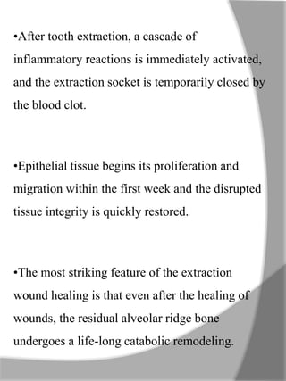 •After tooth extraction, a cascade of
inflammatory reactions is immediately activated,
and the extraction socket is temporarily closed by
the blood clot.
•Epithelial tissue begins its proliferation and
migration within the first week and the disrupted
tissue integrity is quickly restored.
•The most striking feature of the extraction
wound healing is that even after the healing of
wounds, the residual alveolar ridge bone
undergoes a life-long catabolic remodeling.
 