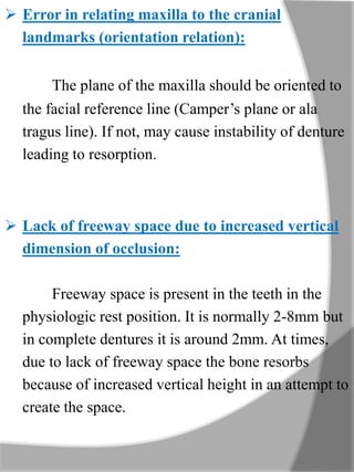  Error in relating maxilla to the cranial
landmarks (orientation relation):
The plane of the maxilla should be oriented to
the facial reference line (Camper’s plane or ala
tragus line). If not, may cause instability of denture
leading to resorption.
 Lack of freeway space due to increased vertical
dimension of occlusion:
Freeway space is present in the teeth in the
physiologic rest position. It is normally 2-8mm but
in complete dentures it is around 2mm. At times,
due to lack of freeway space the bone resorbs
because of increased vertical height in an attempt to
create the space.
 