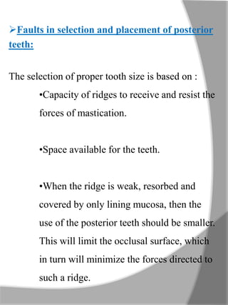 Faults in selection and placement of posterior
teeth:
The selection of proper tooth size is based on :
•Capacity of ridges to receive and resist the
forces of mastication.
•Space available for the teeth.
•When the ridge is weak, resorbed and
covered by only lining mucosa, then the
use of the posterior teeth should be smaller.
This will limit the occlusal surface, which
in turn will minimize the forces directed to
such a ridge.
 