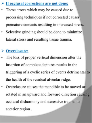  If occlusal corrections are not done:
• These errors which may be caused due to
processing techniques if not corrected causes
premature contacts resulting in increased stress.
• Selective grinding should be done to minimize
lateral stress and resulting tissue trauma.
 Overclosure:
• The loss of proper vertical dimension after the
insertion of complete dentures results in the
triggering of a cyclic series of events detrimental to
the health of the residual alveolar ridge.
• Overclosure causes the mandible to be moved or
rotated in an upward and forward direction causing
occlusal disharmony and excessive trauma to
anterior region .
 