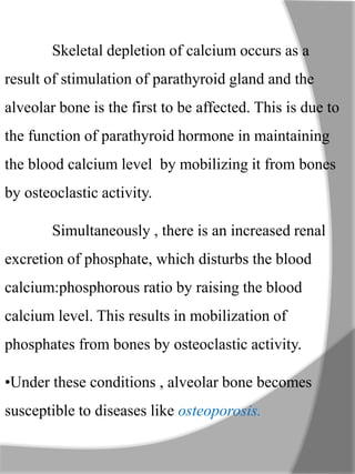 Skeletal depletion of calcium occurs as a
result of stimulation of parathyroid gland and the
alveolar bone is the first to be affected. This is due to
the function of parathyroid hormone in maintaining
the blood calcium level by mobilizing it from bones
by osteoclastic activity.
Simultaneously , there is an increased renal
excretion of phosphate, which disturbs the blood
calcium:phosphorous ratio by raising the blood
calcium level. This results in mobilization of
phosphates from bones by osteoclastic activity.
•Under these conditions , alveolar bone becomes
susceptible to diseases like osteoporosis.
 