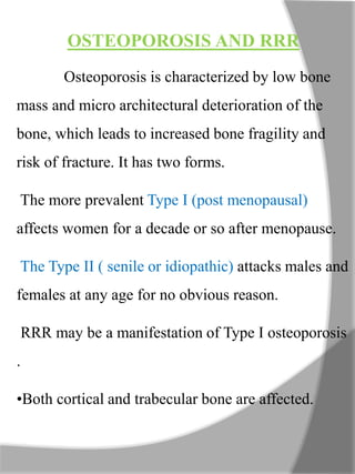 OSTEOPOROSIS AND RRR
Osteoporosis is characterized by low bone
mass and micro architectural deterioration of the
bone, which leads to increased bone fragility and
risk of fracture. It has two forms.
The more prevalent Type I (post menopausal)
affects women for a decade or so after menopause.
The Type II ( senile or idiopathic) attacks males and
females at any age for no obvious reason.
RRR may be a manifestation of Type I osteoporosis
.
•Both cortical and trabecular bone are affected.
 