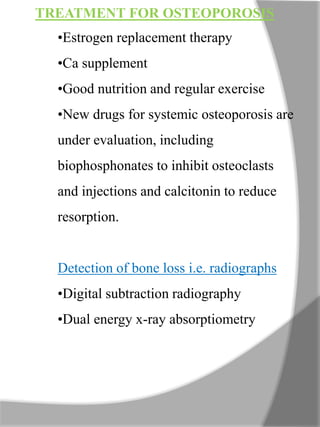 TREATMENT FOR OSTEOPOROSIS
•Estrogen replacement therapy
•Ca supplement
•Good nutrition and regular exercise
•New drugs for systemic osteoporosis are
under evaluation, including
biophosphonates to inhibit osteoclasts
and injections and calcitonin to reduce
resorption.
Detection of bone loss i.e. radiographs
•Digital subtraction radiography
•Dual energy x-ray absorptiometry
 