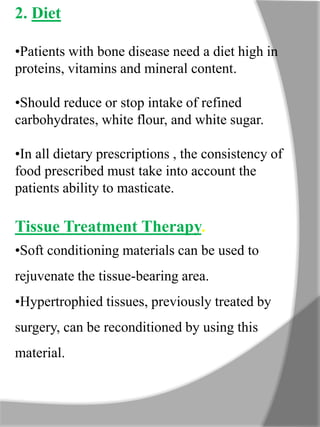 2. Diet
•Patients with bone disease need a diet high in
proteins, vitamins and mineral content.
•Should reduce or stop intake of refined
carbohydrates, white flour, and white sugar.
•In all dietary prescriptions , the consistency of
food prescribed must take into account the
patients ability to masticate.
Tissue Treatment Therapy.
•Soft conditioning materials can be used to
rejuvenate the tissue-bearing area.
•Hypertrophied tissues, previously treated by
surgery, can be reconditioned by using this
material.
 
