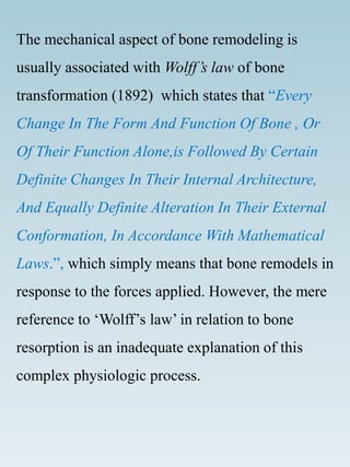 The mechanical aspect of bone remodeling is
usually associated with Wolff’s law of bone
transformation (1892) which states that “Every
Change In The Form And Function Of Bone , Or
Of Their Function Alone,is Followed By Certain
Definite Changes In Their Internal Architecture,
And Equally Definite Alteration In Their External
Conformation, In Accordance With Mathematical
Laws.”, which simply means that bone remodels in
response to the forces applied. However, the mere
reference to ‘Wolff’s law’ in relation to bone
resorption is an inadequate explanation of this
complex physiologic process.
 