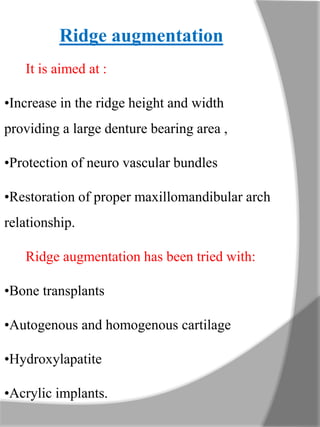 Ridge augmentation
It is aimed at :
•Increase in the ridge height and width
providing a large denture bearing area ,
•Protection of neuro vascular bundles
•Restoration of proper maxillomandibular arch
relationship.
Ridge augmentation has been tried with:
•Bone transplants
•Autogenous and homogenous cartilage
•Hydroxylapatite
•Acrylic implants.
 