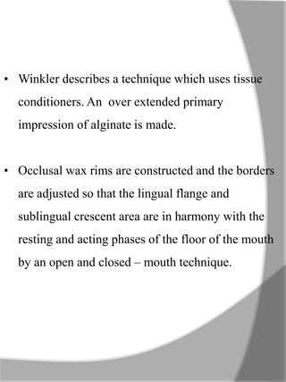 • Winkler describes a technique which uses tissue
conditioners. An over extended primary
impression of alginate is made.
• Occlusal wax rims are constructed and the borders
are adjusted so that the lingual flange and
sublingual crescent area are in harmony with the
resting and acting phases of the floor of the mouth
by an open and closed – mouth technique.
 