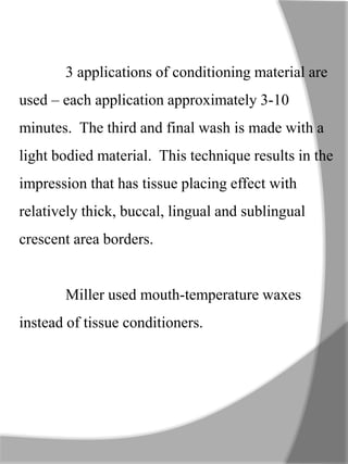 3 applications of conditioning material are
used – each application approximately 3-10
minutes. The third and final wash is made with a
light bodied material. This technique results in the
impression that has tissue placing effect with
relatively thick, buccal, lingual and sublingual
crescent area borders.
Miller used mouth-temperature waxes
instead of tissue conditioners.
 
