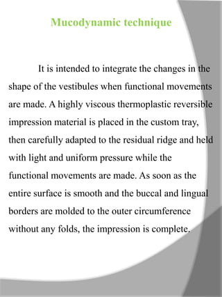 Mucodynamic technique
It is intended to integrate the changes in the
shape of the vestibules when functional movements
are made. A highly viscous thermoplastic reversible
impression material is placed in the custom tray,
then carefully adapted to the residual ridge and held
with light and uniform pressure while the
functional movements are made. As soon as the
entire surface is smooth and the buccal and lingual
borders are molded to the outer circumference
without any folds, the impression is complete.
 