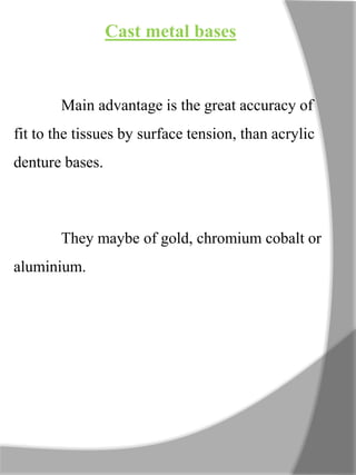 Cast metal bases
Main advantage is the great accuracy of
fit to the tissues by surface tension, than acrylic
denture bases.
They maybe of gold, chromium cobalt or
aluminium.
 