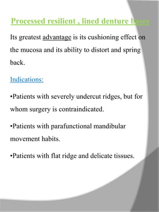 Processed resilient , lined denture bases
Its greatest advantage is its cushioning effect on
the mucosa and its ability to distort and spring
back.
Indications:
•Patients with severely undercut ridges, but for
whom surgery is contraindicated.
•Patients with parafunctional mandibular
movement habits.
•Patients with flat ridge and delicate tissues.
 