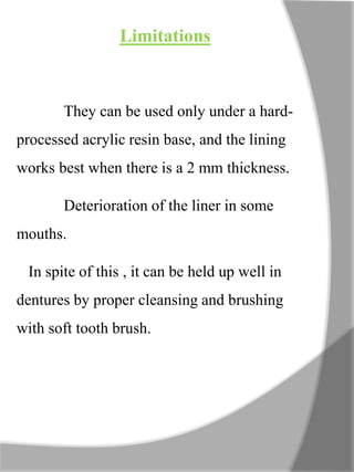 Limitations
They can be used only under a hard-
processed acrylic resin base, and the lining
works best when there is a 2 mm thickness.
Deterioration of the liner in some
mouths.
In spite of this , it can be held up well in
dentures by proper cleansing and brushing
with soft tooth brush.
 