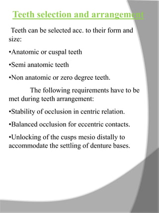 Teeth selection and arrangement
Teeth can be selected acc. to their form and
size:
•Anatomic or cuspal teeth
•Semi anatomic teeth
•Non anatomic or zero degree teeth.
The following requirements have to be
met during teeth arrangement:
•Stability of occlusion in centric relation.
•Balanced occlusion for eccentric contacts.
•Unlocking of the cusps mesio distally to
accommodate the settling of denture bases.
 