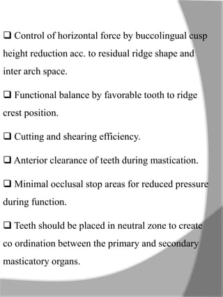  Control of horizontal force by buccolingual cusp
height reduction acc. to residual ridge shape and
inter arch space.
 Functional balance by favorable tooth to ridge
crest position.
 Cutting and shearing efficiency.
 Anterior clearance of teeth during mastication.
 Minimal occlusal stop areas for reduced pressure
during function.
 Teeth should be placed in neutral zone to create
co ordination between the primary and secondary
masticatory organs.
 