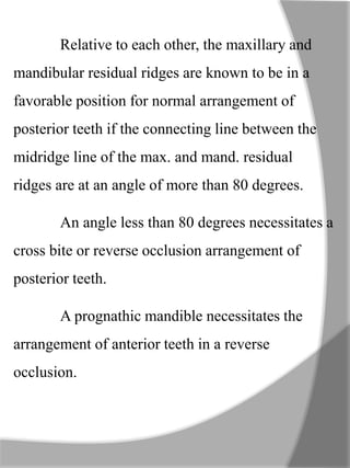 Relative to each other, the maxillary and
mandibular residual ridges are known to be in a
favorable position for normal arrangement of
posterior teeth if the connecting line between the
midridge line of the max. and mand. residual
ridges are at an angle of more than 80 degrees.
An angle less than 80 degrees necessitates a
cross bite or reverse occlusion arrangement of
posterior teeth.
A prognathic mandible necessitates the
arrangement of anterior teeth in a reverse
occlusion.
 