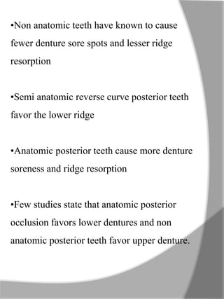 •Non anatomic teeth have known to cause
fewer denture sore spots and lesser ridge
resorption
•Semi anatomic reverse curve posterior teeth
favor the lower ridge
•Anatomic posterior teeth cause more denture
soreness and ridge resorption
•Few studies state that anatomic posterior
occlusion favors lower dentures and non
anatomic posterior teeth favor upper denture.
 