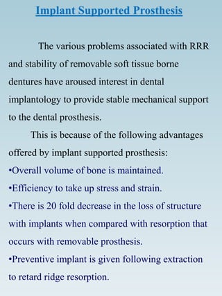 Implant Supported Prosthesis
The various problems associated with RRR
and stability of removable soft tissue borne
dentures have aroused interest in dental
implantology to provide stable mechanical support
to the dental prosthesis.
This is because of the following advantages
offered by implant supported prosthesis:
•Overall volume of bone is maintained.
•Efficiency to take up stress and strain.
•There is 20 fold decrease in the loss of structure
with implants when compared with resorption that
occurs with removable prosthesis.
•Preventive implant is given following extraction
to retard ridge resorption.
 