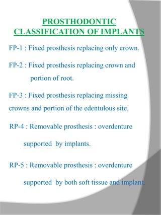PROSTHODONTIC
CLASSIFICATION OF IMPLANTS
FP-1 : Fixed prosthesis replacing only crown.
FP-2 : Fixed prosthesis replacing crown and
portion of root.
FP-3 : Fixed prosthesis replacing missing
crowns and portion of the edentulous site.
RP-4 : Removable prosthesis : overdenture
supported by implants.
RP-5 : Removable prosthesis : overdenture
supported by both soft tissue and implant.
 