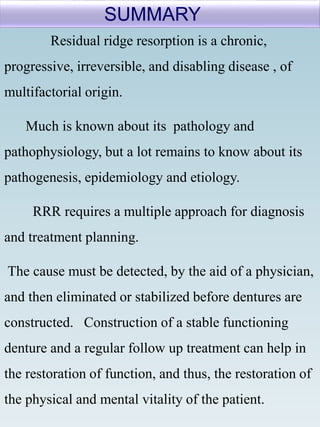 Residual ridge resorption is a chronic,
progressive, irreversible, and disabling disease , of
multifactorial origin.
Much is known about its pathology and
pathophysiology, but a lot remains to know about its
pathogenesis, epidemiology and etiology.
RRR requires a multiple approach for diagnosis
and treatment planning.
The cause must be detected, by the aid of a physician,
and then eliminated or stabilized before dentures are
constructed. Construction of a stable functioning
denture and a regular follow up treatment can help in
the restoration of function, and thus, the restoration of
the physical and mental vitality of the patient.
SUMMARY
 