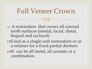 A restoration  that covers all coronal tooth surfaces (mesial, facial, distal, lingual and occlusal)  Used as a single-unit restoration or as a retainer for a fixed partial denture. It  can be all metal, all ceramic or a combination. Full Veneer Crown 