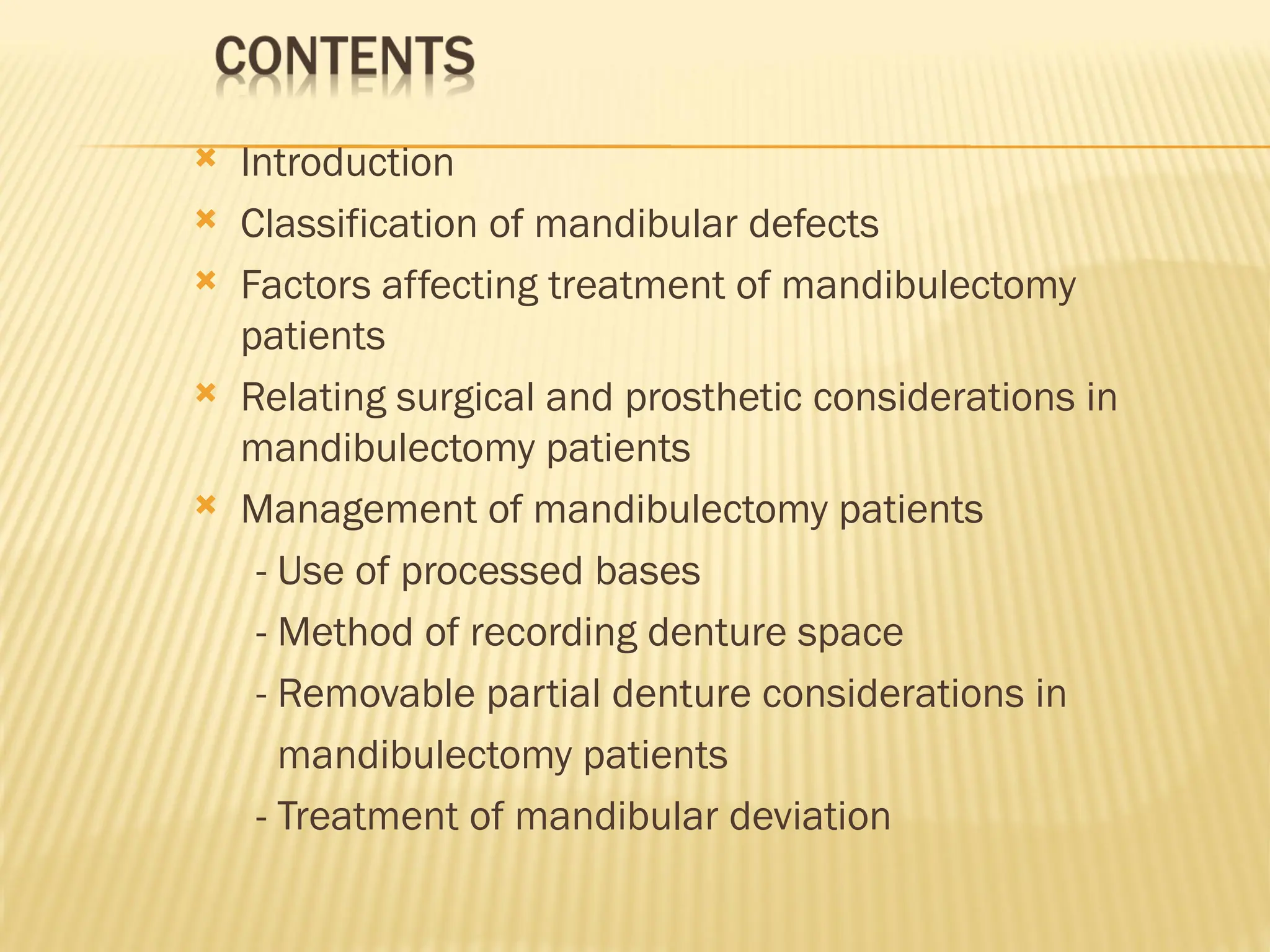  Introduction
 Classification of mandibular defects
 Factors affecting treatment of mandibulectomy
patients
 Relating surgical and prosthetic considerations in
mandibulectomy patients
 Management of mandibulectomy patients
- Use of processed bases
- Method of recording denture space
- Removable partial denture considerations in
mandibulectomy patients
- Treatment of mandibular deviation
 