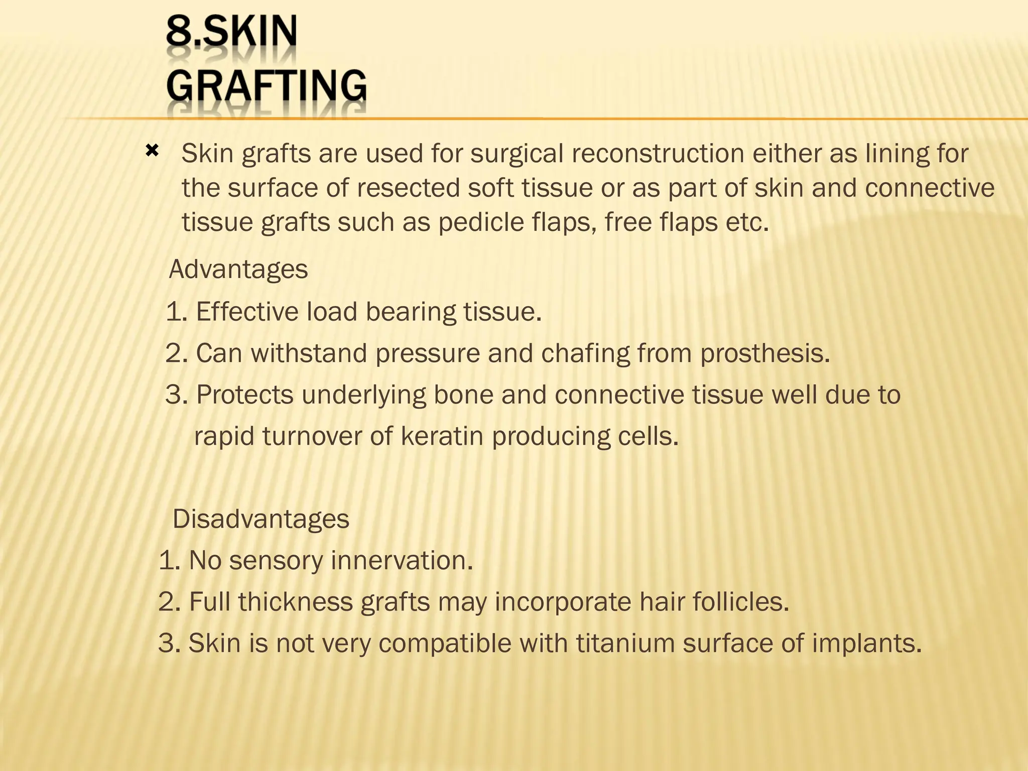  Skin grafts are used for surgical reconstruction either as lining for
the surface of resected soft tissue or as part of skin and connective
tissue grafts such as pedicle flaps, free flaps etc.
Advantages
1. Effective load bearing tissue.
2. Can withstand pressure and chafing from prosthesis.
3. Protects underlying bone and connective tissue well due to
rapid turnover of keratin producing cells.
Disadvantages
1. No sensory innervation.
2. Full thickness grafts may incorporate hair follicles.
3. Skin is not very compatible with titanium surface of implants.
 