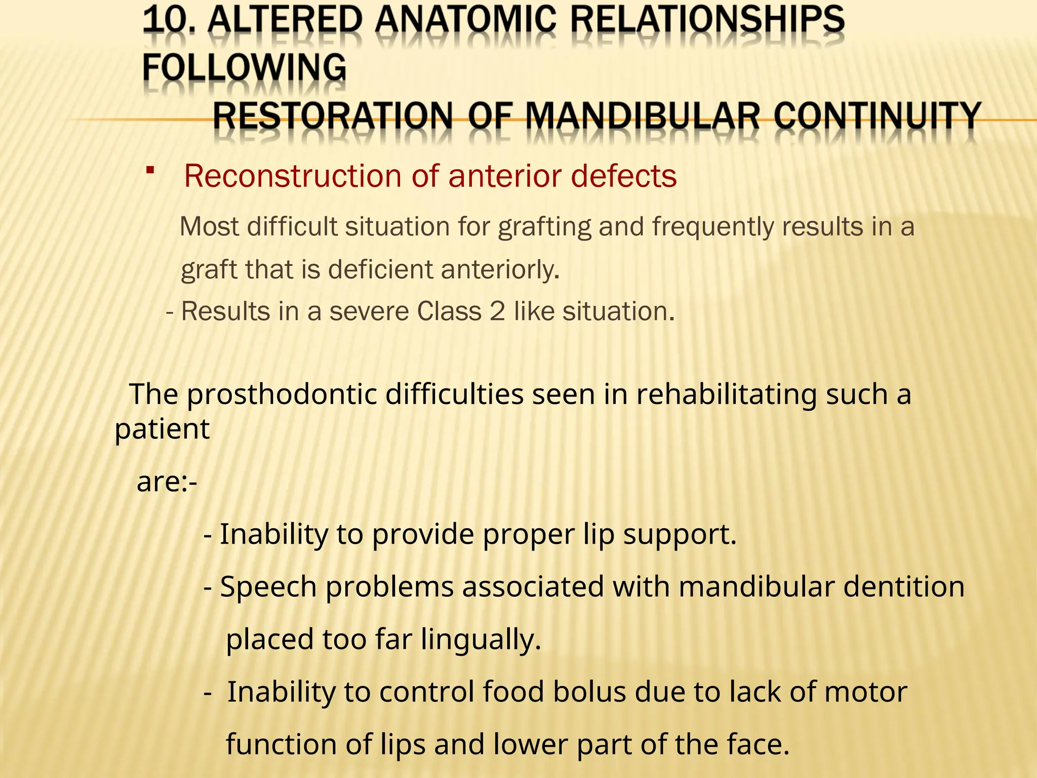  Reconstruction of anterior defects
Most difficult situation for grafting and frequently results in a
graft that is deficient anteriorly.
- Results in a severe Class 2 like situation.
The prosthodontic difficulties seen in rehabilitating such a
patient
are:-
- Inability to provide proper lip support.
- Speech problems associated with mandibular dentition
placed too far lingually.
- Inability to control food bolus due to lack of motor
function of lips and lower part of the face.
 