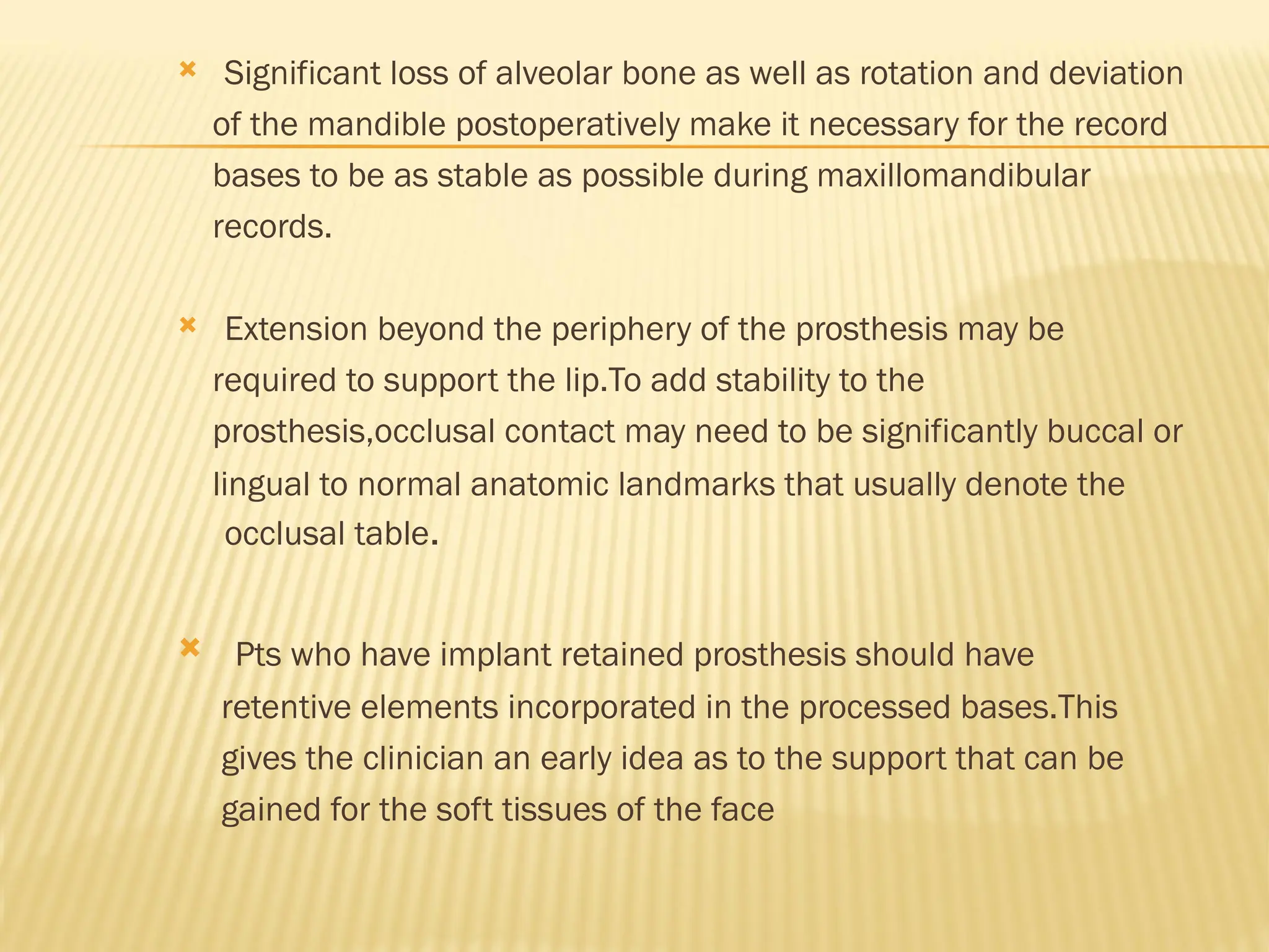  Significant loss of alveolar bone as well as rotation and deviation
of the mandible postoperatively make it necessary for the record
bases to be as stable as possible during maxillomandibular
records.
 Extension beyond the periphery of the prosthesis may be
required to support the lip.To add stability to the
prosthesis,occlusal contact may need to be significantly buccal or
lingual to normal anatomic landmarks that usually denote the
occlusal table.
 Pts who have implant retained prosthesis should have
retentive elements incorporated in the processed bases.This
gives the clinician an early idea as to the support that can be
gained for the soft tissues of the face
 