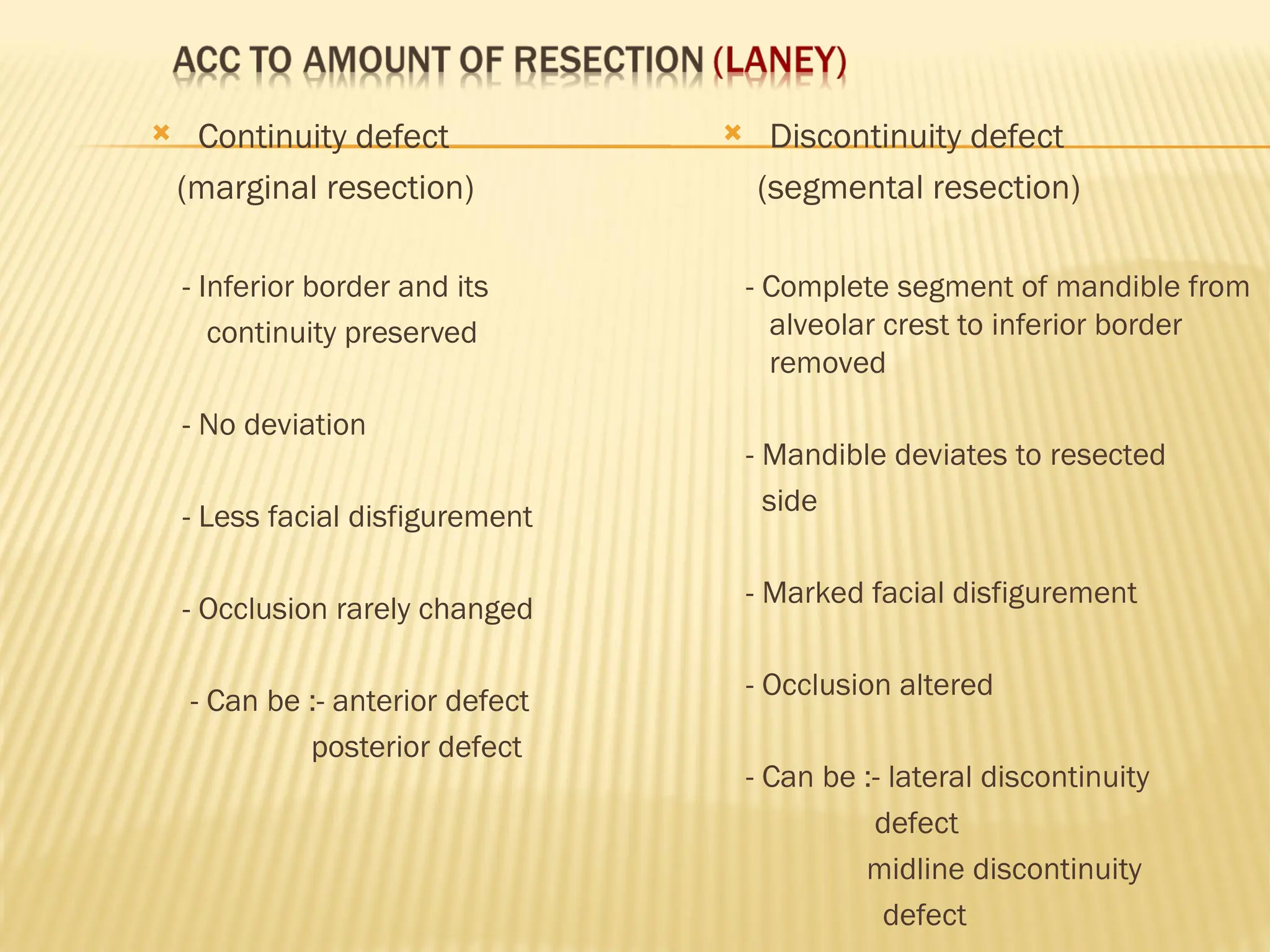  Continuity defect
(marginal resection)
- Inferior border and its
continuity preserved
- No deviation
- Less facial disfigurement
- Occlusion rarely changed
- Can be :- anterior defect
posterior defect
 Discontinuity defect
(segmental resection)
- Complete segment of mandible from
alveolar crest to inferior border
removed
- Mandible deviates to resected
side
- Marked facial disfigurement
- Occlusion altered
- Can be :- lateral discontinuity
defect
midline discontinuity
defect
 