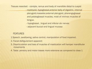 Tissues resected: - condyle, ramus and body of mandible distal to cuspid
- mylohyoid, hypoglossal,anterior belly of digastric, internal
pterygoid,masseter,external pterygoid, pharangoglossal
and palatoglossal muscles, most of intrinsic muscles of
tongue.
- hypoglossal , lingual and inferior alv nerves
- adjacent buccal and lingual mucosa
FEATURES
1 Speech, swallowing, saliva control, manipulation of food impaired.
2. Facial disfigurement apparent
3. Disarticulation and loss of muscles of mastication will hamper mandibular
movements
4. Taste ,sensory and motor losses more extensive as compared to class 1
 