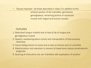  Tissues resected : all those described in class 2 in addition to the
anterior portion of the mandible, geniohyoid,
genioglossus, remaining portion of mylohyoid
muscle with lingual and buccal mucosa.
FEATURES
1. Restricted tongue mobility due to loss of tip of tongue and
genioglossus muscle
2. Speech, swallowing,saliva control and manipulation of food severely
restricted.
3. Facial disfigurement is worse due to loss of anterior part of mandible
4. Disarticulation and reduction in amount of basal bone reduce prosthodontic
prognosis.
5. Scarring of orbicularis oris can interefere with expression of emotion
 