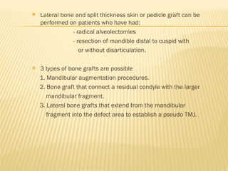  Lateral bone and split thickness skin or pedicle graft can be
performed on patients who have had:
- radical alveolectomies
- resection of mandible distal to cuspid with
or without disarticulation.
 3 types of bone grafts are possible
1. Mandibular augmentation procedures.
2. Bone graft that connect a residual condyle with the larger
mandibular fragment.
3. Lateral bone grafts that extend from the mandibular
fragment into the defect area to establish a pseudo TMJ.
 