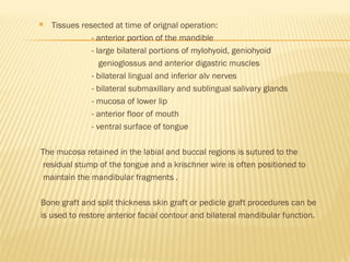  Tissues resected at time of orignal operation:
- anterior portion of the mandible
- large bilateral portions of mylohyoid, geniohyoid
genioglossus and anterior digastric muscles
- bilateral lingual and inferior alv nerves
- bilateral submaxillary and sublingual salivary glands
- mucosa of lower lip
- anterior floor of mouth
- ventral surface of tongue
The mucosa retained in the labial and buccal regions is sutured to the
residual stump of the tongue and a krischner wire is often positioned to
maintain the mandibular fragments .
Bone graft and split thickness skin graft or pedicle graft procedures can be
is used to restore anterior facial contour and bilateral mandibular function.
 