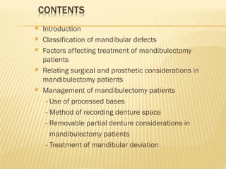  Introduction
 Classification of mandibular defects
 Factors affecting treatment of mandibulectomy
patients
 Relating surgical and prosthetic considerations in
mandibulectomy patients
 Management of mandibulectomy patients
- Use of processed bases
- Method of recording denture space
- Removable partial denture considerations in
mandibulectomy patients
- Treatment of mandibular deviation
 