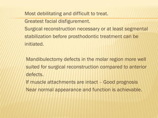 Most debilitating and difficult to treat.
Greatest facial disfigurement.
Surgical reconstruction necessary or at least segmental
stabilization before prosthodontic treatment can be
initiated.
Mandibulectomy defects in the molar region more well
suited for surgical reconstruction compared to anterior
defects.
If muscle attachments are intact – Good prognosis
Near normal appearance and function is achievable.
 