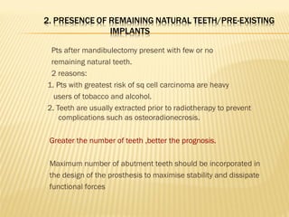 Pts after mandibulectomy present with few or no
remaining natural teeth.
2 reasons:
1. Pts with greatest risk of sq cell carcinoma are heavy
users of tobacco and alcohol.
2. Teeth are usually extracted prior to radiotherapy to prevent
complications such as osteoradionecrosis.
Greater the number of teeth ,better the prognosis.
Maximum number of abutment teeth should be incorporated in
the design of the prosthesis to maximise stability and dissipate
functional forces
 