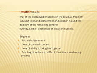 Rotation:Due to
- Pull of the suprahyoid muscles on the residual fragment
causing inferior displacement and rotation around the
fulcrum of the remaining condyle.
- Gravity. Loss of anchorage of elevator muscles.
Sequelae
 Facial disfigurement
 Loss of occlusal contact
 Loss of ability to bring lips together
 Drooling of saliva and difficulty to initiate swallowing
process
 