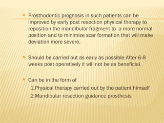  Prosthodontic prognosis in such patients can be
improved by early post resection physical therapy to
reposition the mandibular fragment to a more normal
position and to minimize scar formation that will make
deviation more severe.
 Should be carried out as early as possible.After 6-8
weeks post operatively it will not be as beneficial.
 Can be in the form of
1.Physical therapy carried out by the patient himself
2.Mandibular resection guidance prosthesis
 