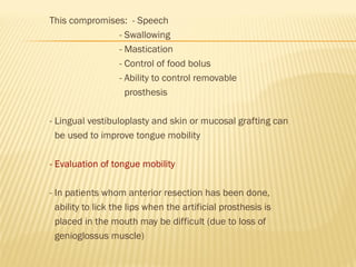 This compromises: - Speech
- Swallowing
- Mastication
- Control of food bolus
- Ability to control removable
prosthesis
- Lingual vestibuloplasty and skin or mucosal grafting can
be used to improve tongue mobility
- Evaluation of tongue mobility
- In patients whom anterior resection has been done,
ability to lick the lips when the artificial prosthesis is
placed in the mouth may be difficult (due to loss of
genioglossus muscle)
 