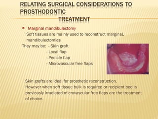  Marginal mandibulectomy
Soft tissues are mainly used to reconstruct marginaL
mandibulectomies
They may be: - Skin graft
- Local flap
- Pedicle flap
- Microvascular free flaps
Skin grafts are ideal for prosthetic reconstruction.
However when soft tissue bulk is required or recipient bed is
previously irradiated microvascular free flaps are the treatment
of choice.
 