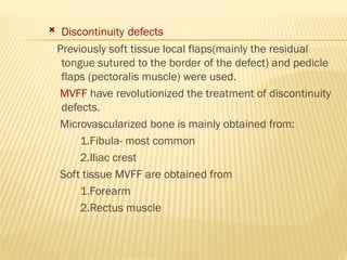  Discontinuity defects
Previously soft tissue local flaps(mainly the residual
tongue sutured to the border of the defect) and pedicle
flaps (pectoralis muscle) were used.
MVFF have revolutionized the treatment of discontinuity
defects.
Microvascularized bone is mainly obtained from:
1.Fibula- most common
2.Iliac crest
Soft tissue MVFF are obtained from
1.Forearm
2.Rectus muscle
 