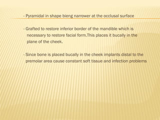 - Pyramidal in shape bieng narrower at the occlusal surface
- Grafted to restore inferior border of the mandible which is
necessary to restore facial form.This places it bucally in the
plane of the cheek.
- Since bone is placed bucally in the cheek implants distal to the
premolar area cause constant soft tissue and infection problems
 