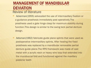 Review of literature
 Ackerman(1955) advocated the use of intermaxillary fixation or
a guidance prosthesis immediately post operatively.The
prosthesis used a gate hinge clasp for maximum stability during
function.This design is similar to the swing lock partial denture
design.
 Adisman(1962) fabricate guide plane splints that were used as
postoperative intermaxillary splints. After healing the fixed
prosthesis was replaced by a mandibular removable partial
denture guide plane.The RPD framework was made of cast
metal with a acrylic resin or heavy wire loop that extended into
the mucobuccal fold and functioned against the maxillary
posterior teeth
 