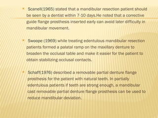  Scanell(1965) stated that a mandibular resection patient should
be seen by a dentist within 7-10 days.He noted that a corrective
guide flange prosthesis inserted early can avoid later difficulty in
mandibular movement.
 Swoope (1969) while treating edentulous mandibular resection
patients formed a palatal ramp on the maxillary denture to
broaden the occlusal table and make it easier for the patient to
obtain stabilizing occlusal contacts.
 Schaff(1976) described a removable partial denture flange
prosthesis for the patient with natural teeth. In partially
edentulous patients if teeth are strong enough, a mandibular
cast removable partial denture flange prosthesis can be used to
reduce mandibular deviation.
 