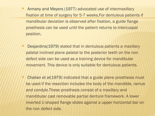  Armany and Meyers (1977) advocated use of intermaxillary
fixation at time of surgery for 5-7 weeks.For dentulous patients if
mandibular deviation is observed after fixation, a guide flange
prosthesis can be used until the patient returns to intercuspal
position.
 Desjardins(1979) stated that in dentulous patients a maxillary
palatal inclined plane palatal to the posterior teeth on the non
defect side can be used as a training device for mandibular
movement. This device is only suitable for dentulous patients.
 Chalian et al(1979) indicated that a guide plane prosthesis must
be used if the resection includes the body of the mandible, ramus
and condyle.These prosthesis consist of a maxillary and
mandibular cast removable partial denture framework. A lower
inverted U shaped flange slides against a upper horizontal bar on
the non defect side.
 