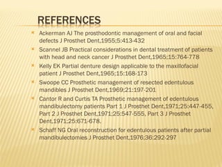  Ackerman AJ The prosthodontic management of oral and facial
defects J Prosthet Dent,1955;5:413-432
 Scannel JB Practical considerations in dental treatment of patients
with head and neck cancer J Prosthet Dent,1965;15:764-778
 Kelly EK Partial denture design applicable to the maxillofacial
patient J Prosthet Dent,1965;15:168-173
 Swoope CC Prosthetic management of resected edentulous
mandibles J Prosthet Dent,1969;21:197-201
 Cantor R and Curtis TA Prosthetic management of edentulous
mandibulectomy patients Part 1 J Prosthet Dent,1971;25:447-455,
Part 2 J Prosthet Dent,1971;25:547-555, Part 3 J Prosthet
Dent,1971;25:671-678.
 Schaff NG Oral reconstruction for edentulous patients after partial
mandibulectomies J Prosthet Dent,1976;36:292-297
 