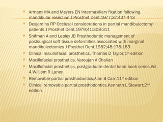  Armany MA and Meyers EN Intermaxillary fixation following
mandibular resection J Prosthet Dent,1977;37:437-443
 Desjardins RP Occlusal considerations in partial mandibulectomy
patients J Prosthet Dent,1979;41:308-311
 Shifman A and Lepley JB Prosthodontic management of
postsurgical soft tissue deformities associated with marginal
mandibulectomies J Prosthet Dent,1982;48:178-183
 Clinical maxillofacial prosthetics, Thomas D Taylor;1st
edition
 Maxillofacial prosthetics, Varoujan A Chalian
 Maxillofacial prosthetics, postgraduate dental hand book series,Vol
4 William R Laney
 Removable partial prosthodontics,Alan B Carr;11th
edition
 Clinical removable partial prosthodontics,Kenneth L Stewart;2nd
edition
 